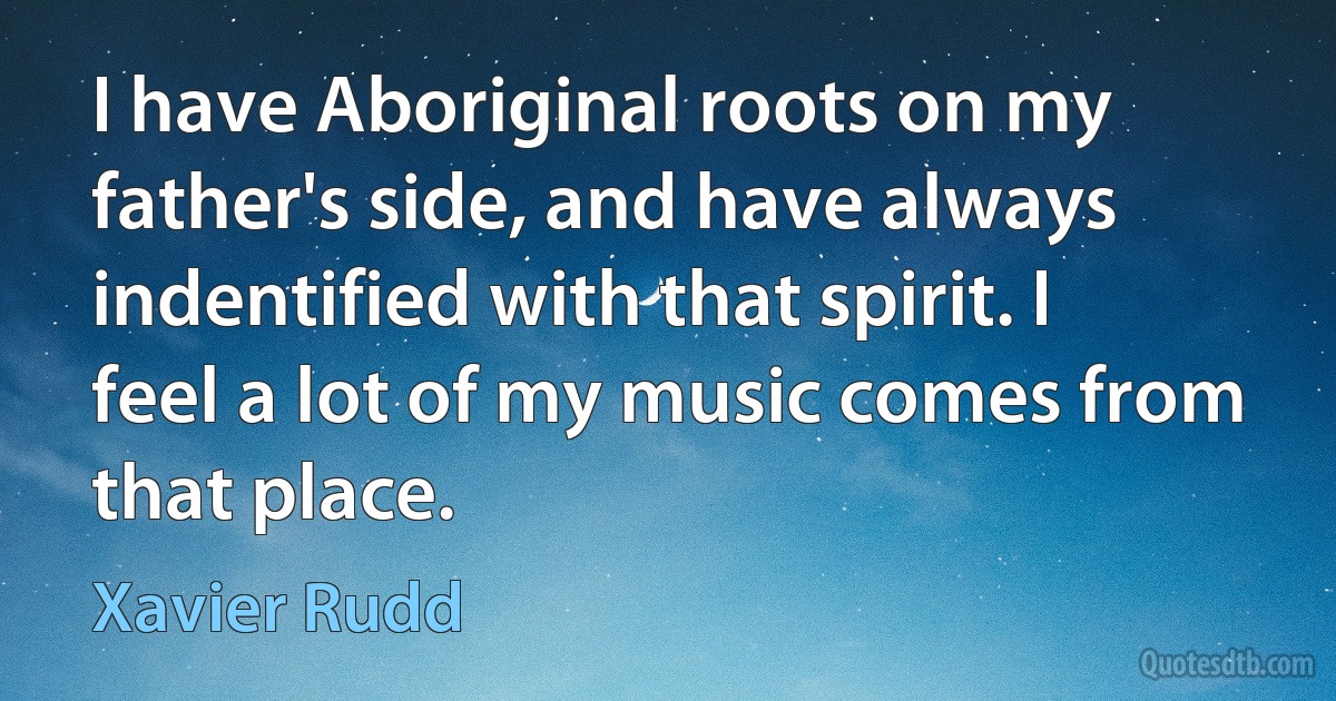 I have Aboriginal roots on my father's side, and have always indentified with that spirit. I feel a lot of my music comes from that place. (Xavier Rudd)