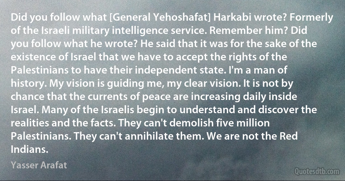 Did you follow what [General Yehoshafat] Harkabi wrote? Formerly of the Israeli military intelligence service. Remember him? Did you follow what he wrote? He said that it was for the sake of the existence of Israel that we have to accept the rights of the Palestinians to have their independent state. I'm a man of history. My vision is guiding me, my clear vision. It is not by chance that the currents of peace are increasing daily inside Israel. Many of the Israelis begin to understand and discover the realities and the facts. They can't demolish five million Palestinians. They can't annihilate them. We are not the Red Indians. (Yasser Arafat)