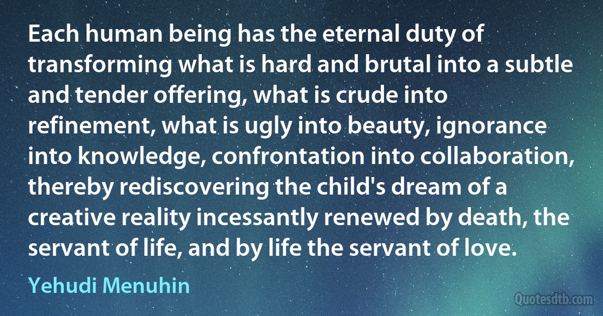 Each human being has the eternal duty of transforming what is hard and brutal into a subtle and tender offering, what is crude into refinement, what is ugly into beauty, ignorance into knowledge, confrontation into collaboration, thereby rediscovering the child's dream of a creative reality incessantly renewed by death, the servant of life, and by life the servant of love. (Yehudi Menuhin)