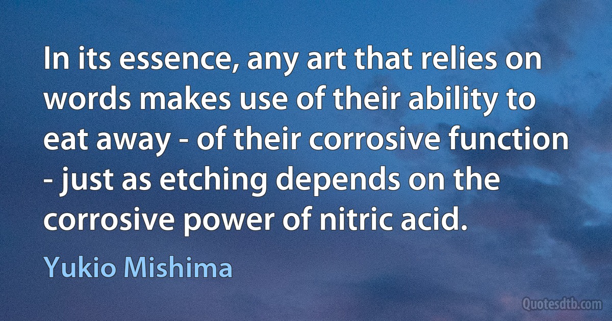 In its essence, any art that relies on words makes use of their ability to eat away - of their corrosive function - just as etching depends on the corrosive power of nitric acid. (Yukio Mishima)