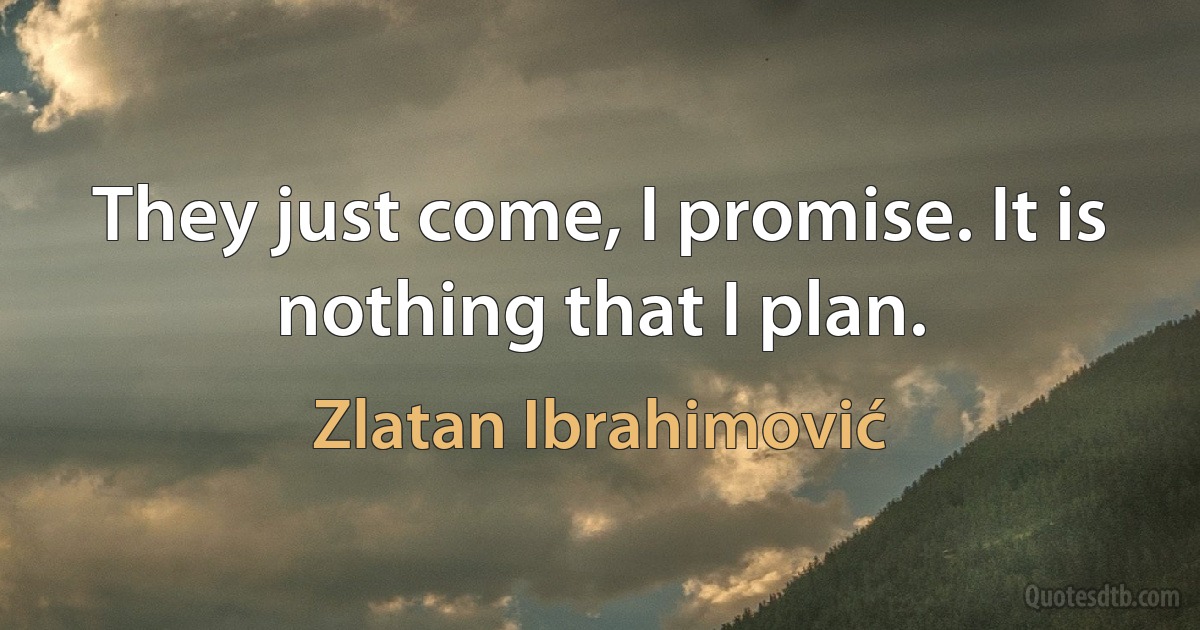 They just come, I promise. It is nothing that I plan. (Zlatan Ibrahimović)