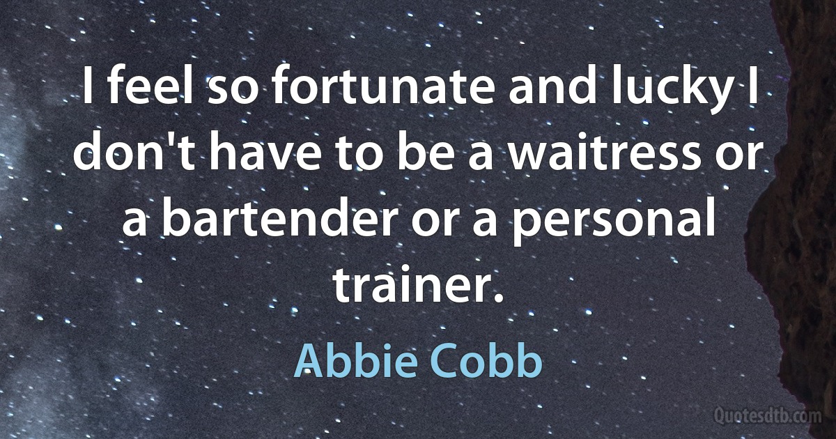 I feel so fortunate and lucky I don't have to be a waitress or a bartender or a personal trainer. (Abbie Cobb)