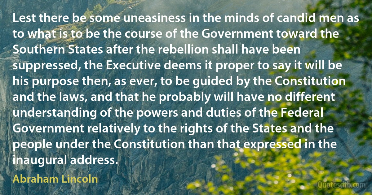 Lest there be some uneasiness in the minds of candid men as to what is to be the course of the Government toward the Southern States after the rebellion shall have been suppressed, the Executive deems it proper to say it will be his purpose then, as ever, to be guided by the Constitution and the laws, and that he probably will have no different understanding of the powers and duties of the Federal Government relatively to the rights of the States and the people under the Constitution than that expressed in the inaugural address. (Abraham Lincoln)