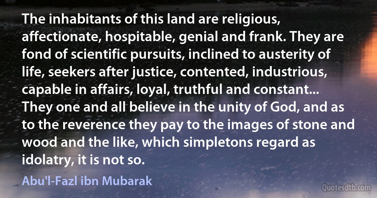 The inhabitants of this land are religious, affectionate, hospitable, genial and frank. They are fond of scientific pursuits, inclined to austerity of life, seekers after justice, contented, industrious, capable in affairs, loyal, truthful and constant... They one and all believe in the unity of God, and as to the reverence they pay to the images of stone and wood and the like, which simpletons regard as idolatry, it is not so. (Abu'l-Fazl ibn Mubarak)