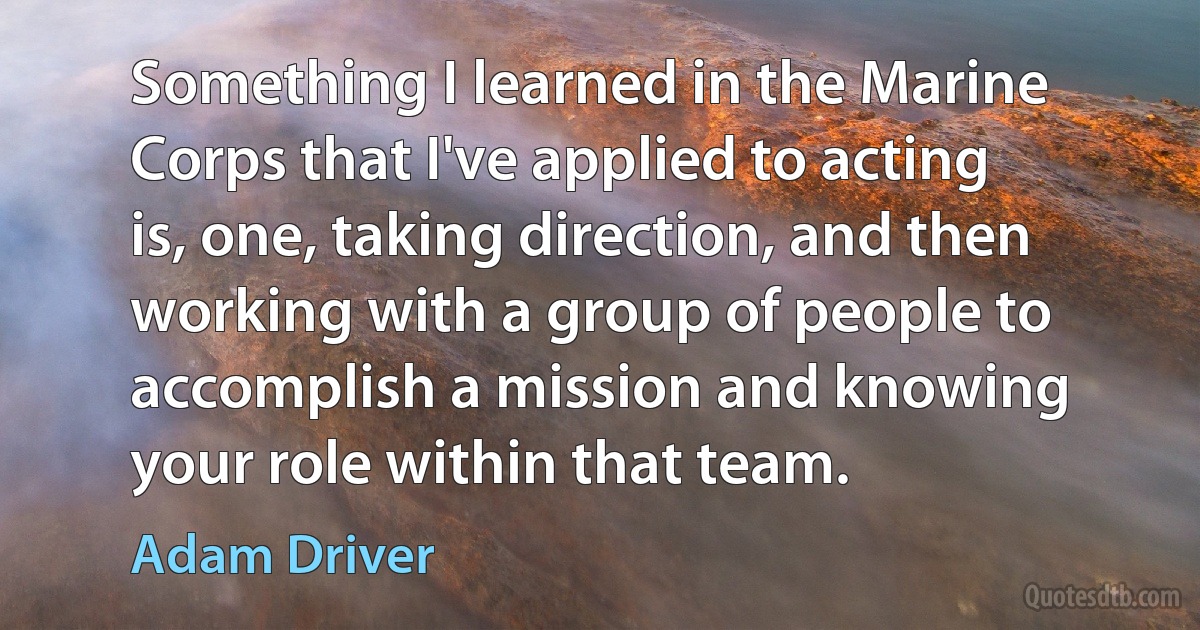 Something I learned in the Marine Corps that I've applied to acting is, one, taking direction, and then working with a group of people to accomplish a mission and knowing your role within that team. (Adam Driver)