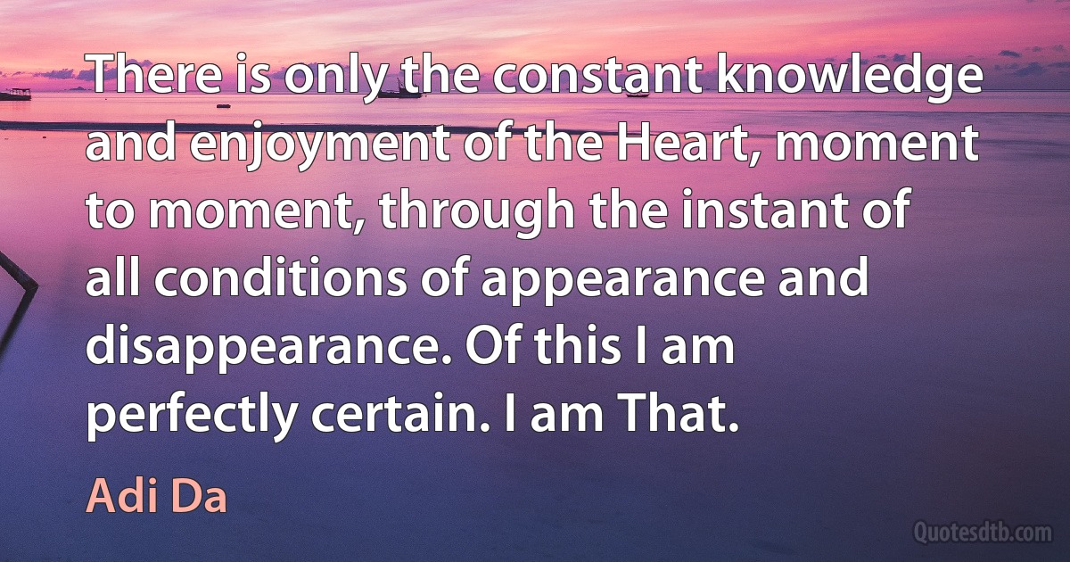 There is only the constant knowledge and enjoyment of the Heart, moment to moment, through the instant of all conditions of appearance and disappearance. Of this I am perfectly certain. I am That. (Adi Da)