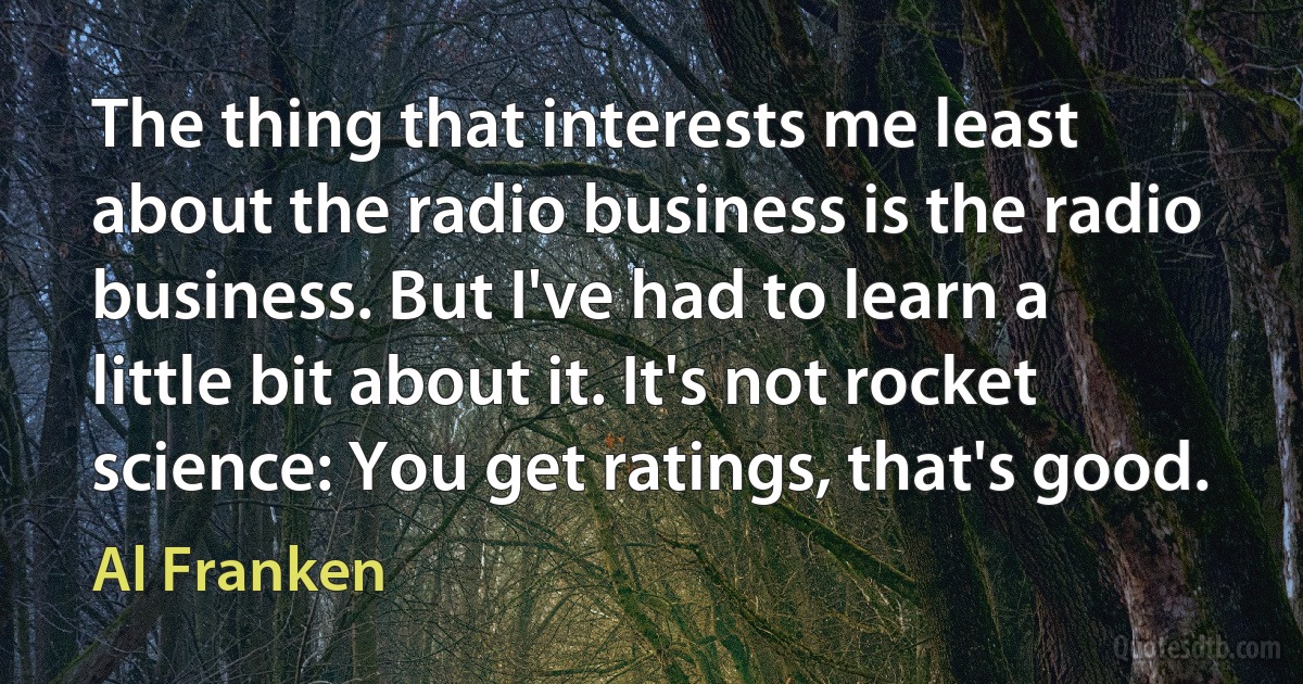 The thing that interests me least about the radio business is the radio business. But I've had to learn a little bit about it. It's not rocket science: You get ratings, that's good. (Al Franken)