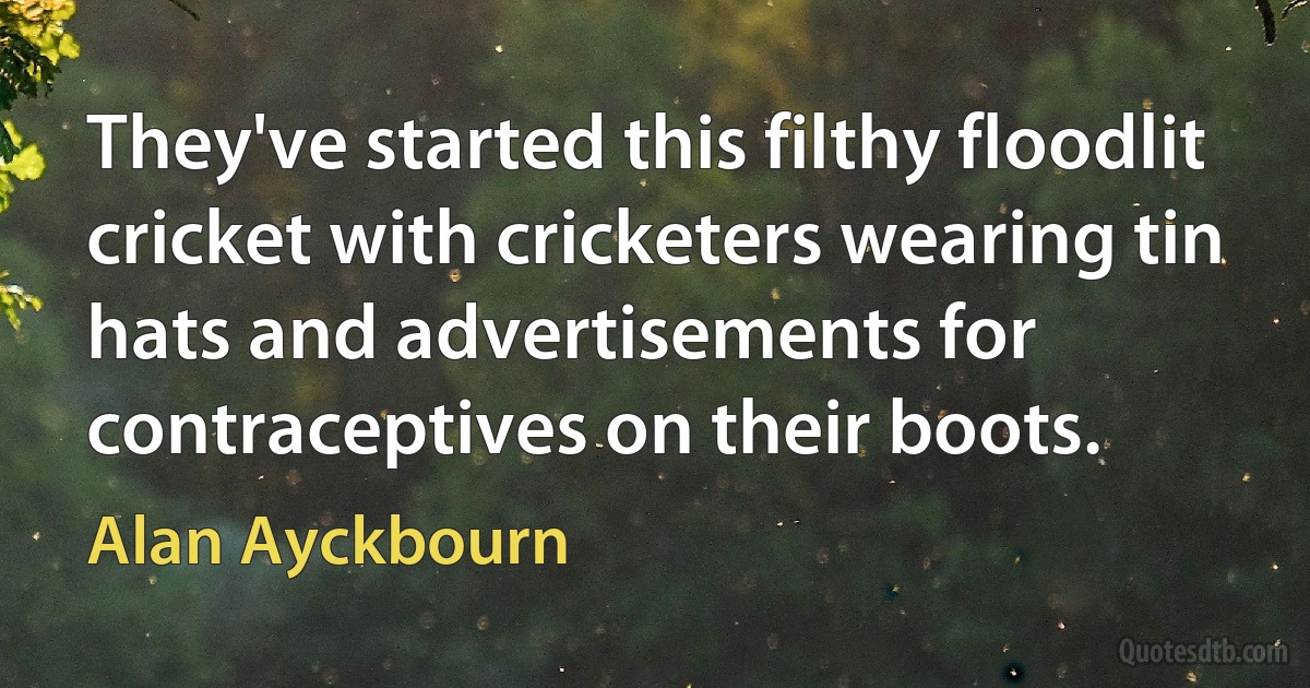 They've started this filthy floodlit cricket with cricketers wearing tin hats and advertisements for contraceptives on their boots. (Alan Ayckbourn)