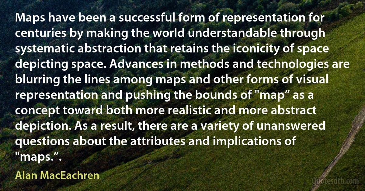 Maps have been a successful form of representation for centuries by making the world understandable through systematic abstraction that retains the iconicity of space depicting space. Advances in methods and technologies are blurring the lines among maps and other forms of visual representation and pushing the bounds of "map” as a concept toward both more realistic and more abstract depiction. As a result, there are a variety of unanswered questions about the attributes and implications of "maps.”. (Alan MacEachren)