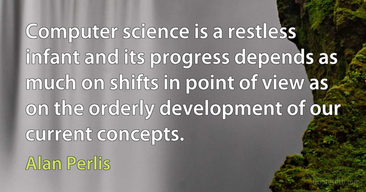 Computer science is a restless infant and its progress depends as much on shifts in point of view as on the orderly development of our current concepts. (Alan Perlis)