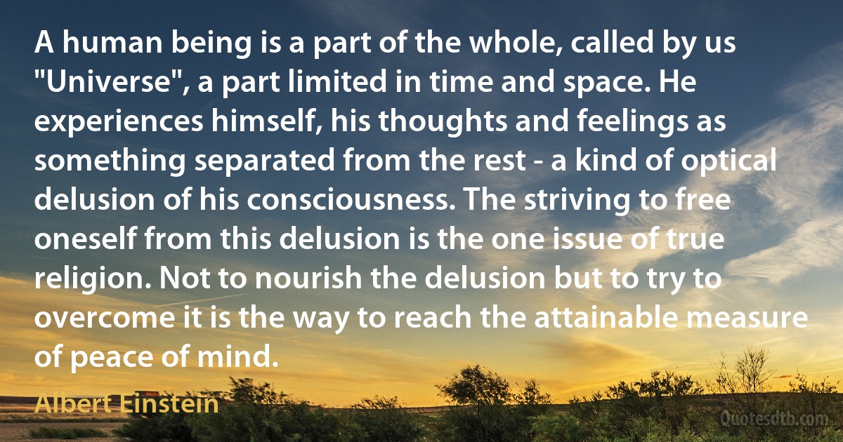 A human being is a part of the whole, called by us "Universe", a part limited in time and space. He experiences himself, his thoughts and feelings as something separated from the rest - a kind of optical delusion of his consciousness. The striving to free oneself from this delusion is the one issue of true religion. Not to nourish the delusion but to try to overcome it is the way to reach the attainable measure of peace of mind. (Albert Einstein)