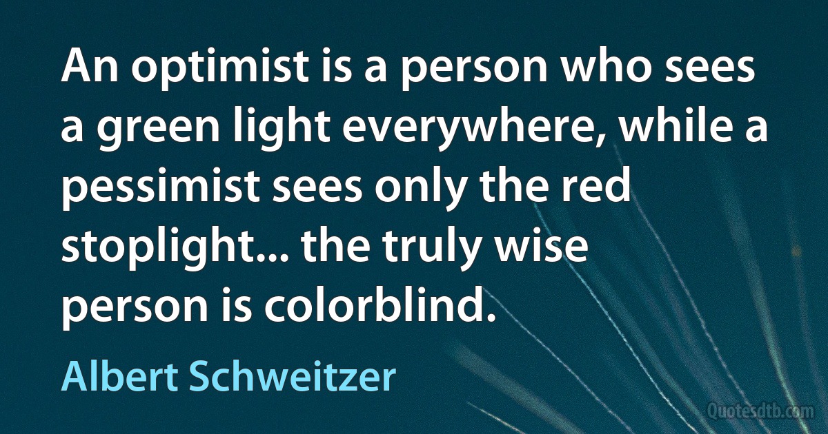 An optimist is a person who sees a green light everywhere, while a pessimist sees only the red stoplight... the truly wise person is colorblind. (Albert Schweitzer)