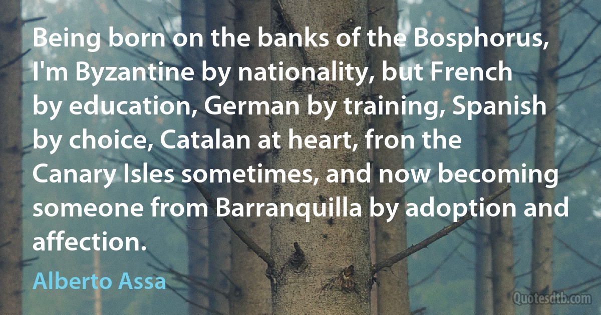 Being born on the banks of the Bosphorus, I'm Byzantine by nationality, but French by education, German by training, Spanish by choice, Catalan at heart, fron the Canary Isles sometimes, and now becoming someone from Barranquilla by adoption and affection. (Alberto Assa)