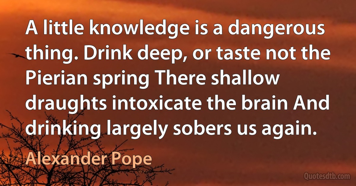 A little knowledge is a dangerous thing. Drink deep, or taste not the Pierian spring There shallow draughts intoxicate the brain And drinking largely sobers us again. (Alexander Pope)