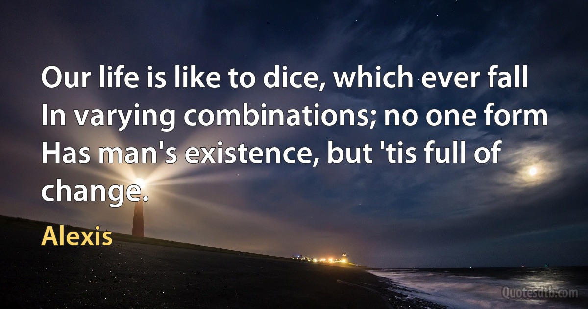 Our life is like to dice, which ever fall
In varying combinations; no one form
Has man's existence, but 'tis full of change. (Alexis)