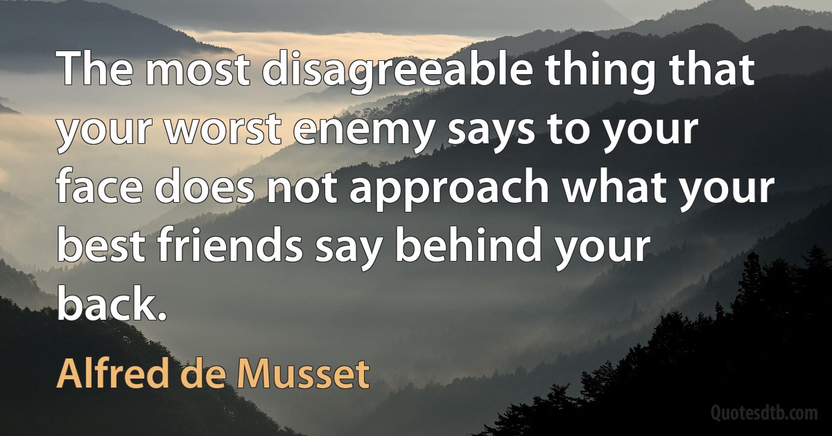 The most disagreeable thing that your worst enemy says to your face does not approach what your best friends say behind your back. (Alfred de Musset)