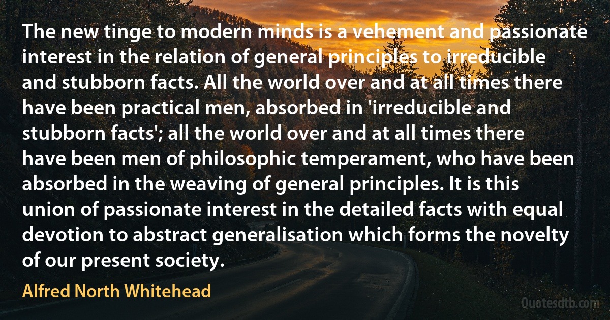 The new tinge to modern minds is a vehement and passionate interest in the relation of general principles to irreducible and stubborn facts. All the world over and at all times there have been practical men, absorbed in 'irreducible and stubborn facts'; all the world over and at all times there have been men of philosophic temperament, who have been absorbed in the weaving of general principles. It is this union of passionate interest in the detailed facts with equal devotion to abstract generalisation which forms the novelty of our present society. (Alfred North Whitehead)