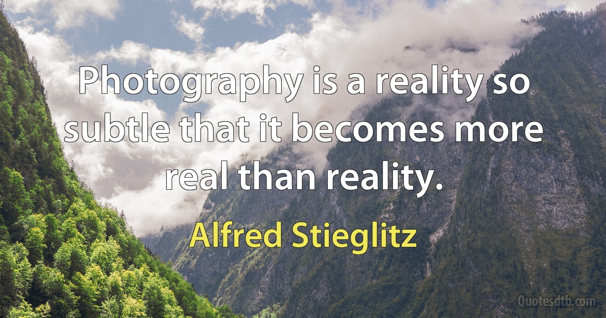 Photography is a reality so subtle that it becomes more real than reality. (Alfred Stieglitz)