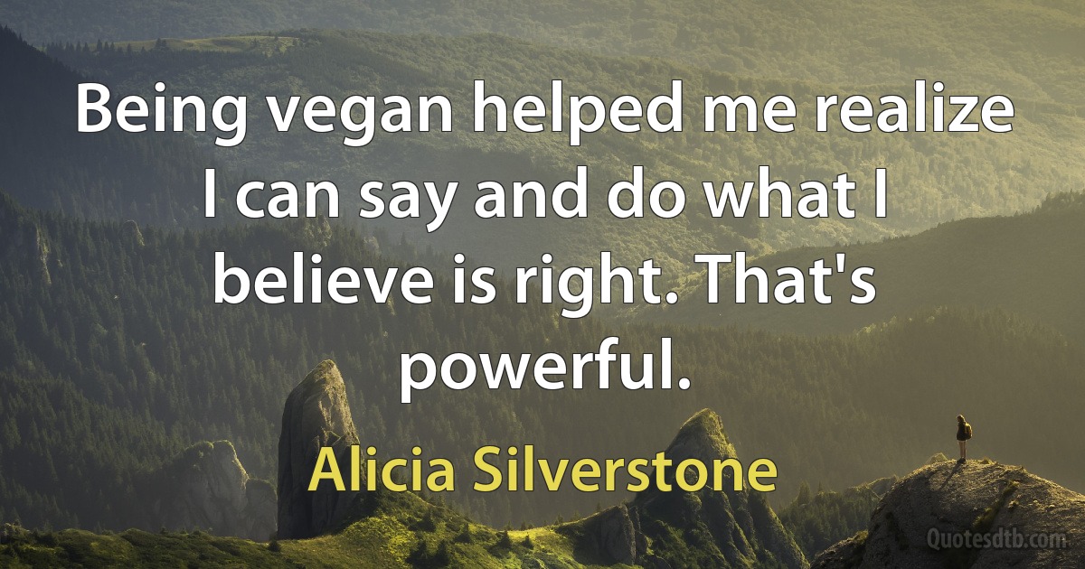 Being vegan helped me realize I can say and do what I believe is right. That's powerful. (Alicia Silverstone)