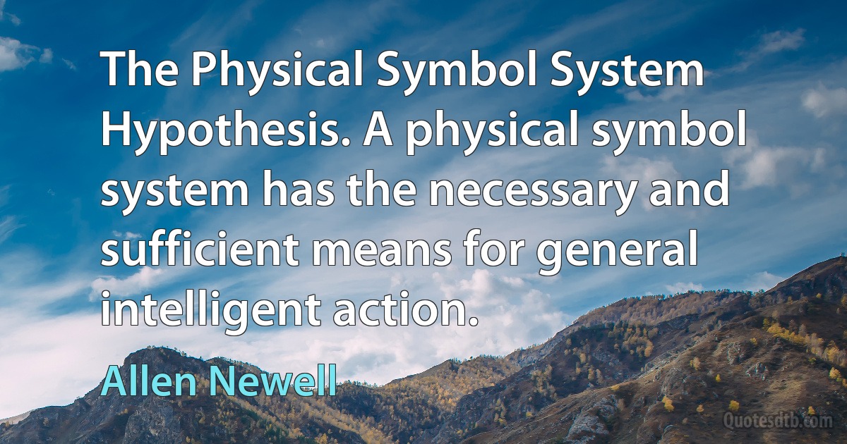 The Physical Symbol System Hypothesis. A physical symbol system has the necessary and sufficient means for general intelligent action. (Allen Newell)