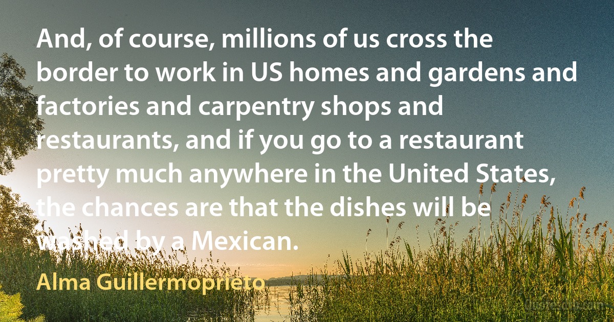 And, of course, millions of us cross the border to work in US homes and gardens and factories and carpentry shops and restaurants, and if you go to a restaurant pretty much anywhere in the United States, the chances are that the dishes will be washed by a Mexican. (Alma Guillermoprieto)