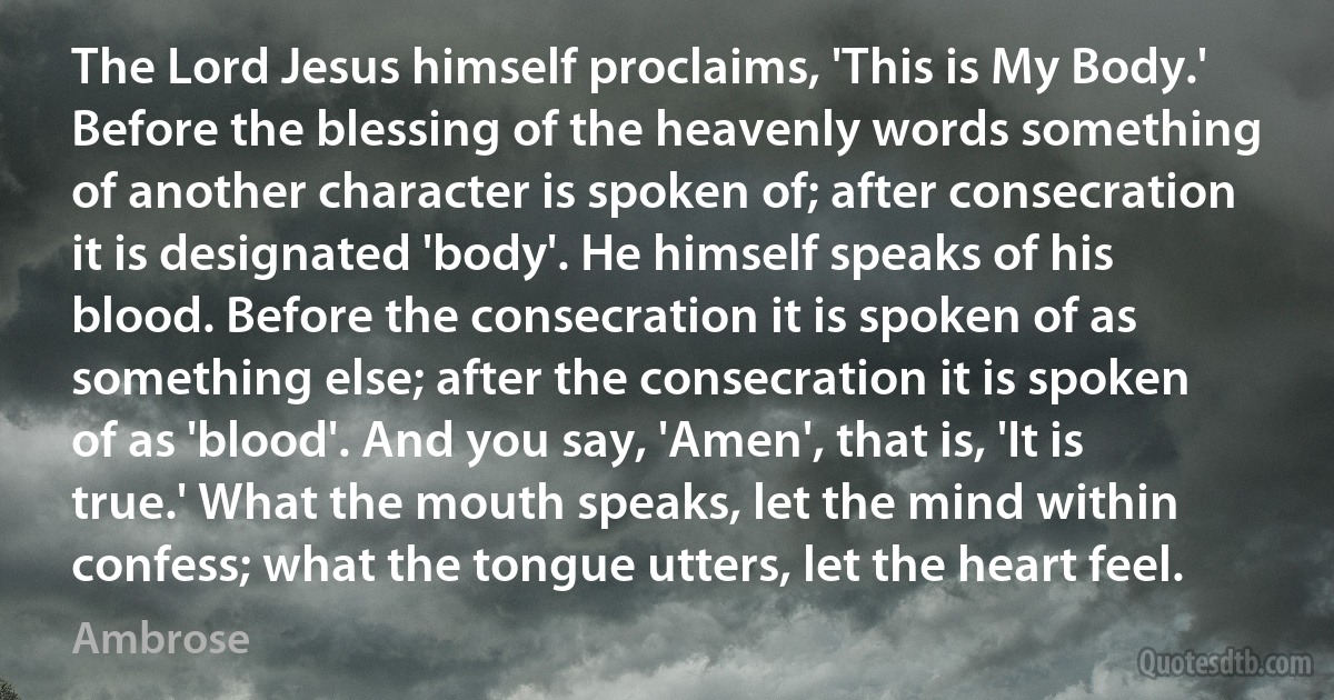 The Lord Jesus himself proclaims, 'This is My Body.' Before the blessing of the heavenly words something of another character is spoken of; after consecration it is designated 'body'. He himself speaks of his blood. Before the consecration it is spoken of as something else; after the consecration it is spoken of as 'blood'. And you say, 'Amen', that is, 'It is true.' What the mouth speaks, let the mind within confess; what the tongue utters, let the heart feel. (Ambrose)