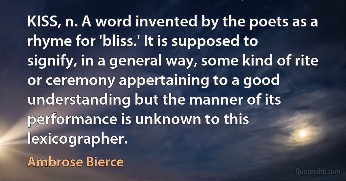 KISS, n. A word invented by the poets as a rhyme for 'bliss.' It is supposed to signify, in a general way, some kind of rite or ceremony appertaining to a good understanding but the manner of its performance is unknown to this lexicographer. (Ambrose Bierce)