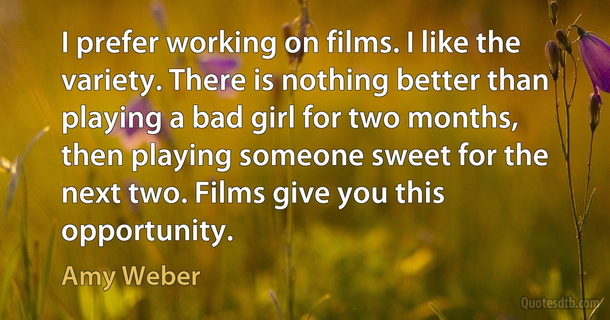 I prefer working on films. I like the variety. There is nothing better than playing a bad girl for two months, then playing someone sweet for the next two. Films give you this opportunity. (Amy Weber)