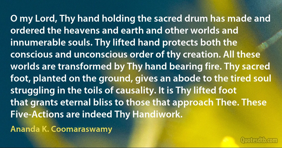 O my Lord, Thy hand holding the sacred drum has made and ordered the heavens and earth and other worlds and innumerable souls. Thy lifted hand protects both the conscious and unconscious order of thy creation. All these worlds are transformed by Thy hand bearing fire. Thy sacred foot, planted on the ground, gives an abode to the tired soul struggling in the toils of causality. It is Thy lifted foot that grants eternal bliss to those that approach Thee. These Five-Actions are indeed Thy Handiwork. (Ananda K. Coomaraswamy)