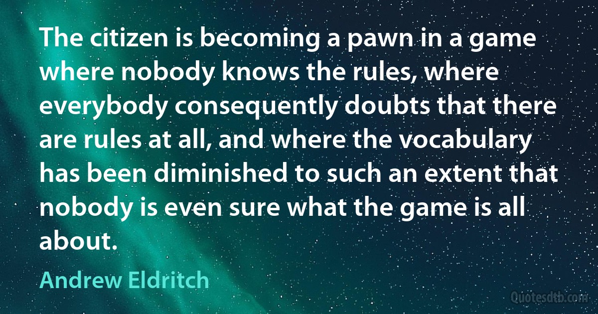 The citizen is becoming a pawn in a game where nobody knows the rules, where everybody consequently doubts that there are rules at all, and where the vocabulary has been diminished to such an extent that nobody is even sure what the game is all about. (Andrew Eldritch)