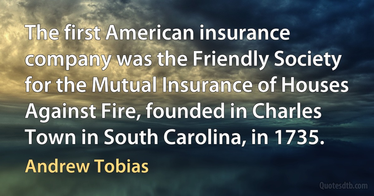 The first American insurance company was the Friendly Society for the Mutual Insurance of Houses Against Fire, founded in Charles Town in South Carolina, in 1735. (Andrew Tobias)