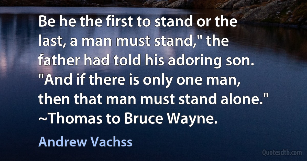 Be he the first to stand or the last, a man must stand," the father had told his adoring son. "And if there is only one man, then that man must stand alone." ~Thomas to Bruce Wayne. (Andrew Vachss)