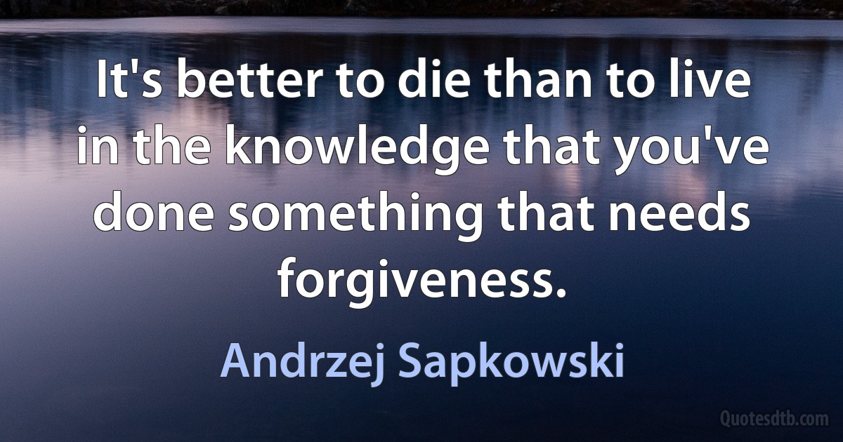 It's better to die than to live in the knowledge that you've done something that needs forgiveness. (Andrzej Sapkowski)