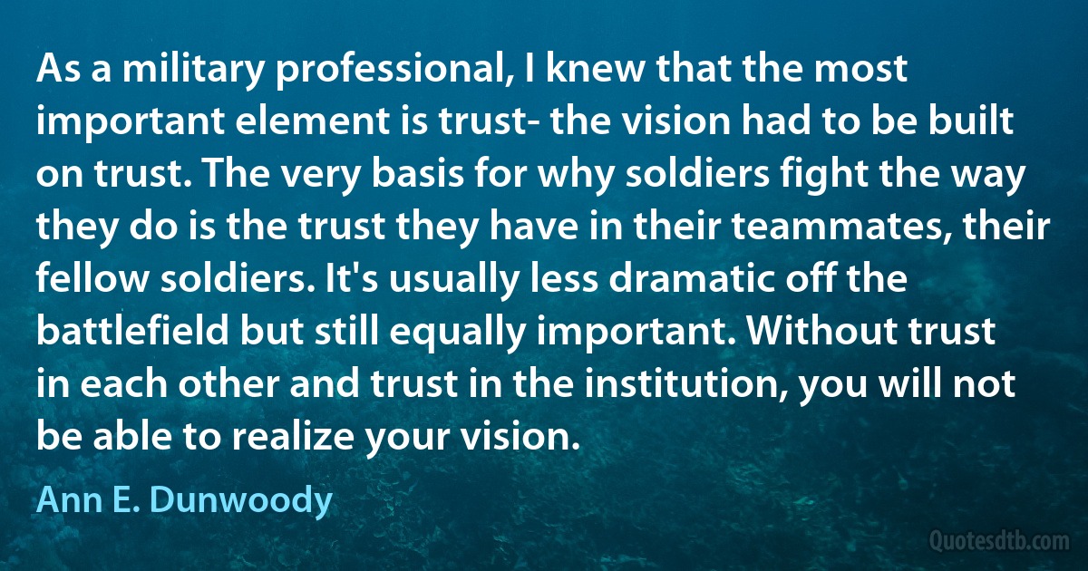 As a military professional, I knew that the most important element is trust- the vision had to be built on trust. The very basis for why soldiers fight the way they do is the trust they have in their teammates, their fellow soldiers. It's usually less dramatic off the battlefield but still equally important. Without trust in each other and trust in the institution, you will not be able to realize your vision. (Ann E. Dunwoody)