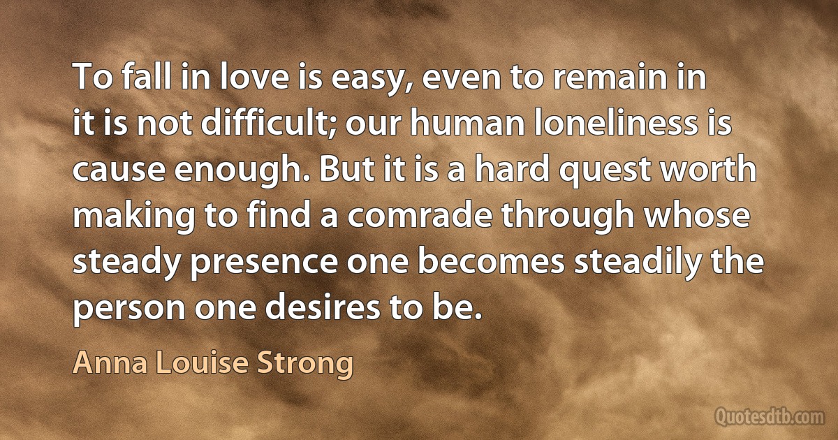 To fall in love is easy, even to remain in it is not difficult; our human loneliness is cause enough. But it is a hard quest worth making to find a comrade through whose steady presence one becomes steadily the person one desires to be. (Anna Louise Strong)