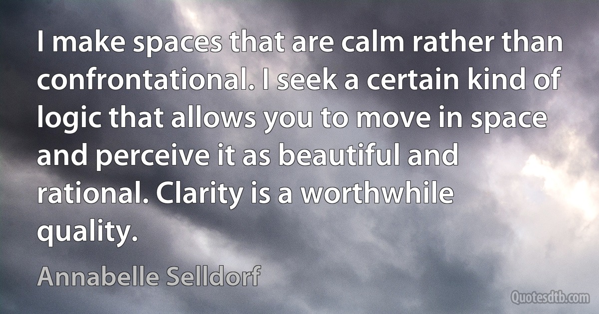 I make spaces that are calm rather than confrontational. I seek a certain kind of logic that allows you to move in space and perceive it as beautiful and rational. Clarity is a worthwhile quality. (Annabelle Selldorf)