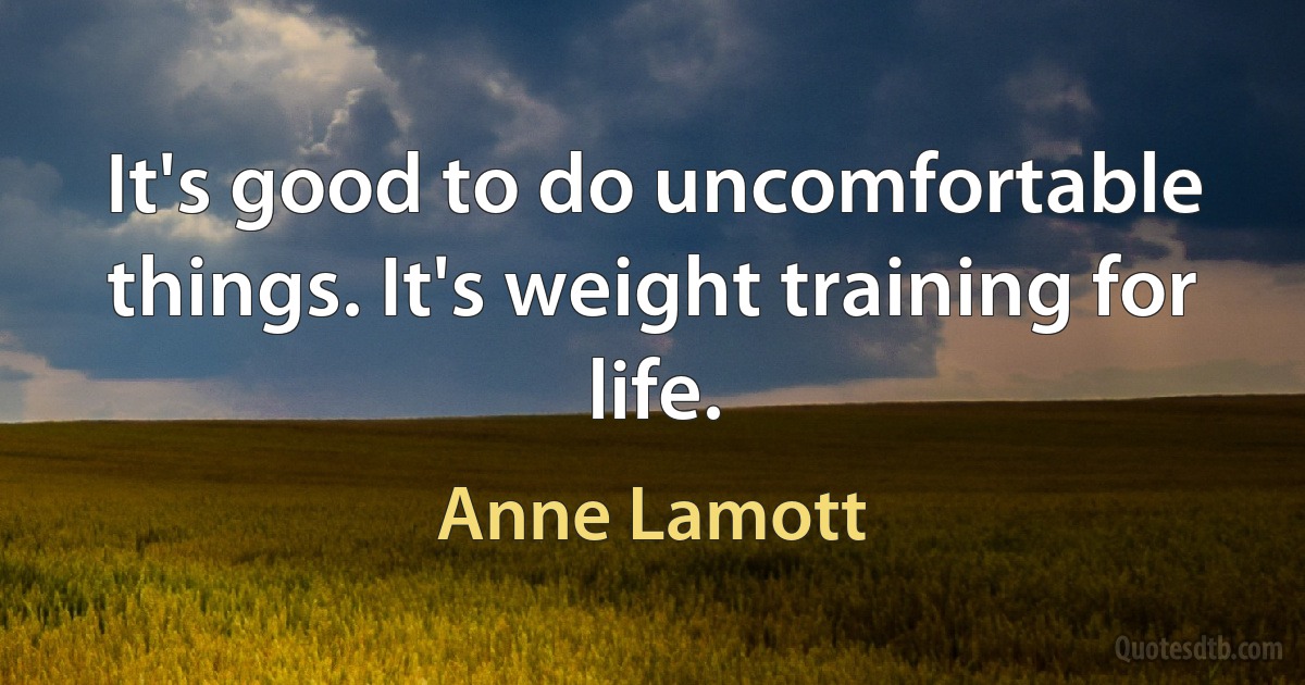 It's good to do uncomfortable things. It's weight training for life. (Anne Lamott)