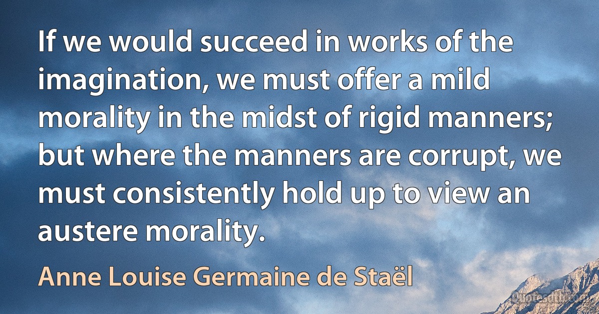 If we would succeed in works of the imagination, we must offer a mild morality in the midst of rigid manners; but where the manners are corrupt, we must consistently hold up to view an austere morality. (Anne Louise Germaine de Staël)