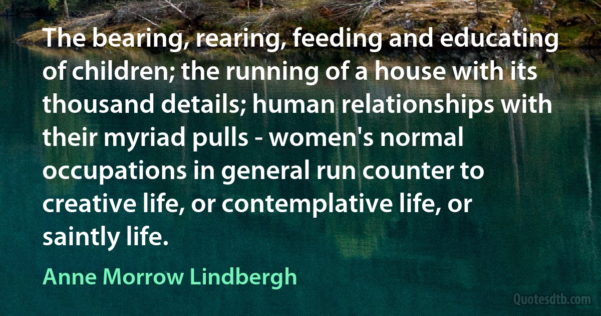 The bearing, rearing, feeding and educating of children; the running of a house with its thousand details; human relationships with their myriad pulls - women's normal occupations in general run counter to creative life, or contemplative life, or saintly life. (Anne Morrow Lindbergh)