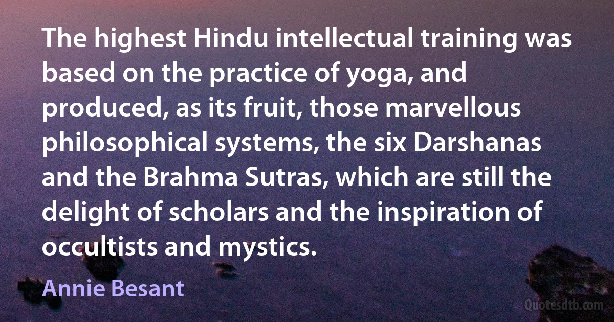 The highest Hindu intellectual training was based on the practice of yoga, and produced, as its fruit, those marvellous philosophical systems, the six Darshanas and the Brahma Sutras, which are still the delight of scholars and the inspiration of occultists and mystics. (Annie Besant)