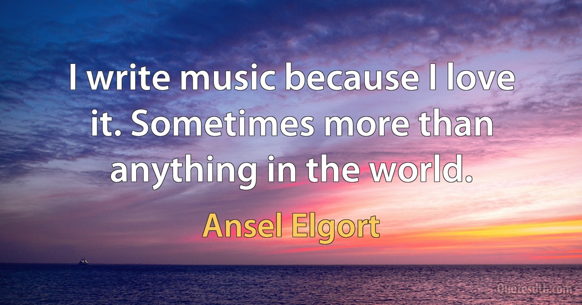 I write music because I love it. Sometimes more than anything in the world. (Ansel Elgort)