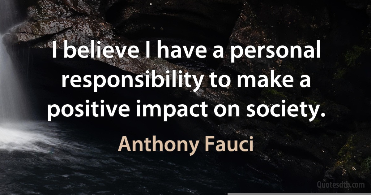 I believe I have a personal responsibility to make a positive impact on society. (Anthony Fauci)