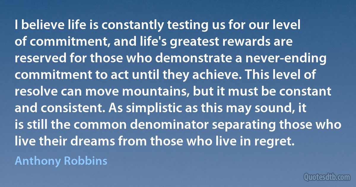 I believe life is constantly testing us for our level of commitment, and life's greatest rewards are reserved for those who demonstrate a never-ending commitment to act until they achieve. This level of resolve can move mountains, but it must be constant and consistent. As simplistic as this may sound, it is still the common denominator separating those who live their dreams from those who live in regret. (Anthony Robbins)