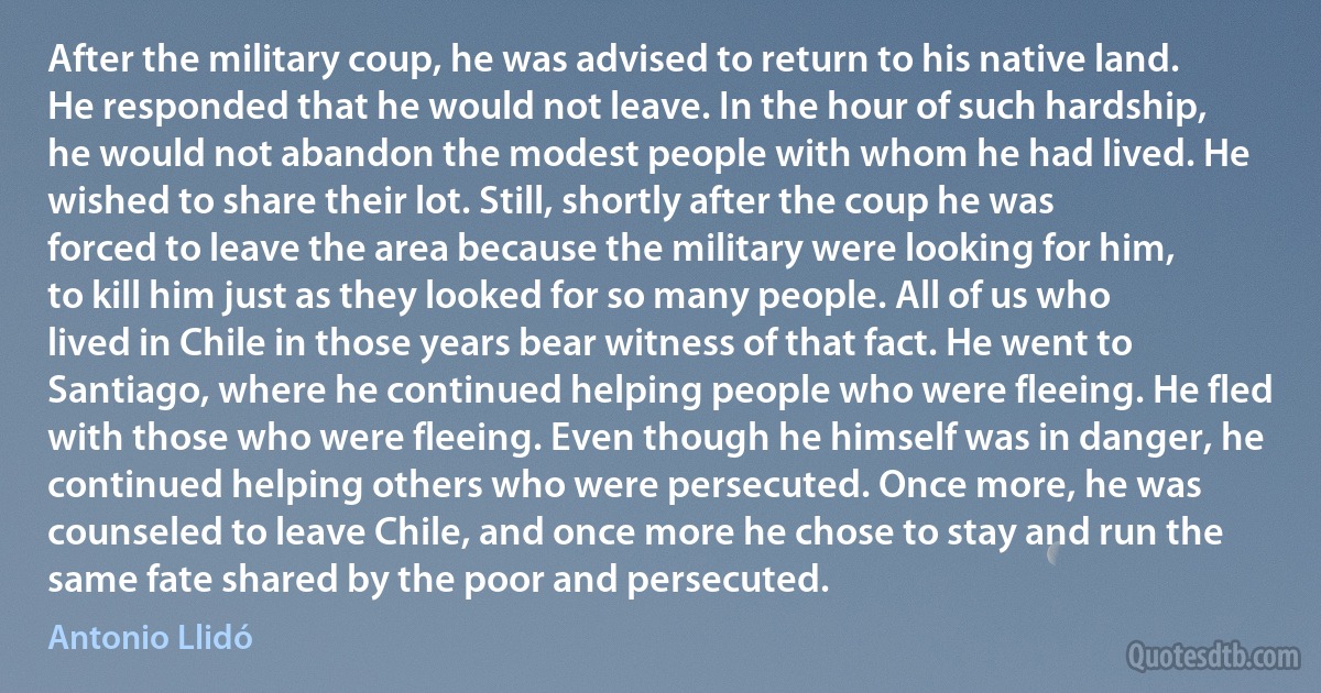 After the military coup, he was advised to return to his native land. He responded that he would not leave. In the hour of such hardship, he would not abandon the modest people with whom he had lived. He wished to share their lot. Still, shortly after the coup he was forced to leave the area because the military were looking for him, to kill him just as they looked for so many people. All of us who lived in Chile in those years bear witness of that fact. He went to Santiago, where he continued helping people who were fleeing. He fled with those who were fleeing. Even though he himself was in danger, he continued helping others who were persecuted. Once more, he was counseled to leave Chile, and once more he chose to stay and run the same fate shared by the poor and persecuted. (Antonio Llidó)