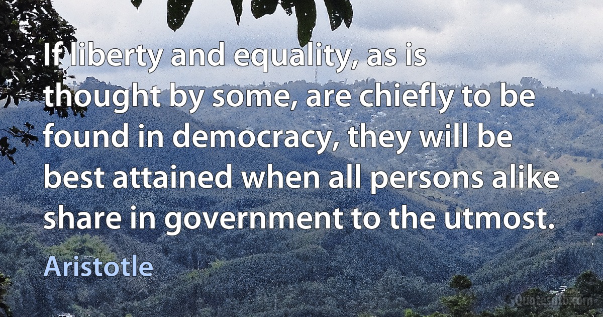 If liberty and equality, as is thought by some, are chiefly to be found in democracy, they will be best attained when all persons alike share in government to the utmost. (Aristotle)