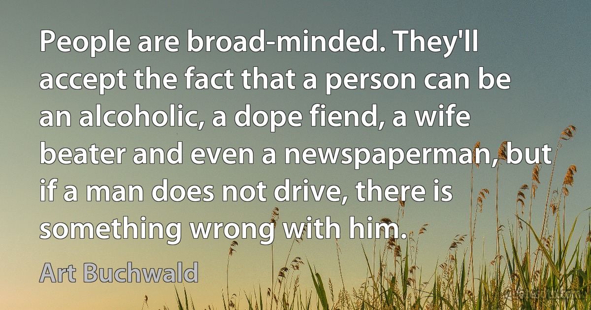 People are broad-minded. They'll accept the fact that a person can be an alcoholic, a dope fiend, a wife beater and even a newspaperman, but if a man does not drive, there is something wrong with him. (Art Buchwald)