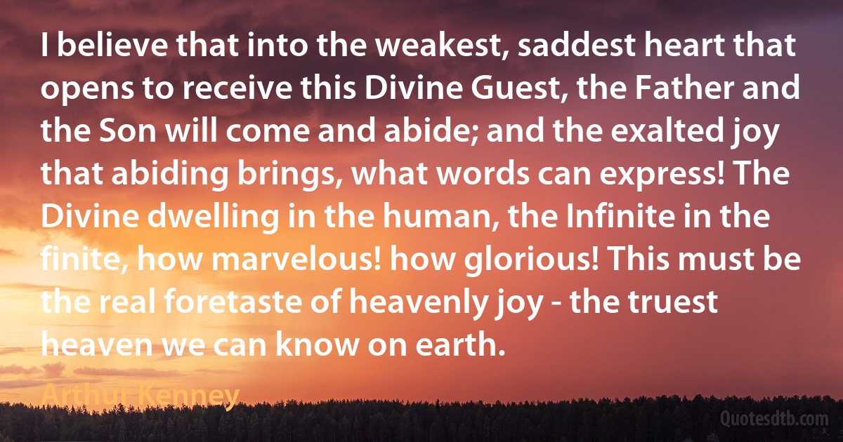 I believe that into the weakest, saddest heart that opens to receive this Divine Guest, the Father and the Son will come and abide; and the exalted joy that abiding brings, what words can express! The Divine dwelling in the human, the Infinite in the finite, how marvelous! how glorious! This must be the real foretaste of heavenly joy - the truest heaven we can know on earth. (Arthur Kenney)