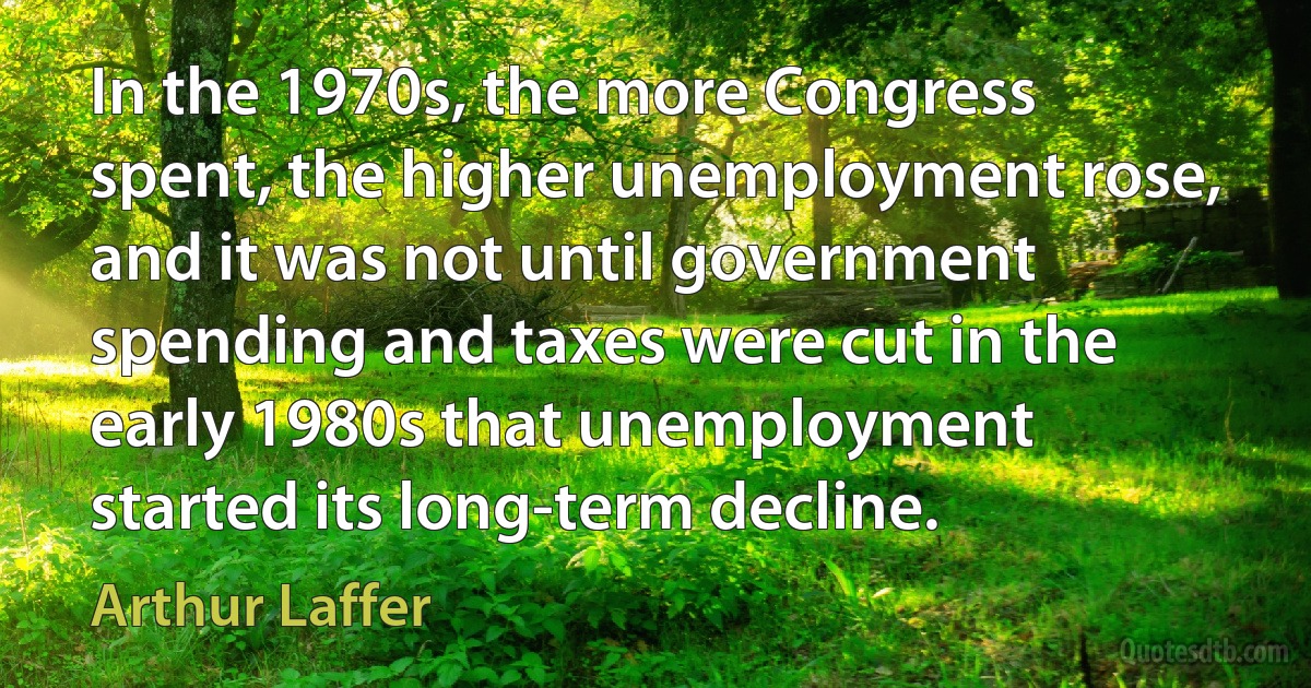 In the 1970s, the more Congress spent, the higher unemployment rose, and it was not until government spending and taxes were cut in the early 1980s that unemployment started its long-term decline. (Arthur Laffer)