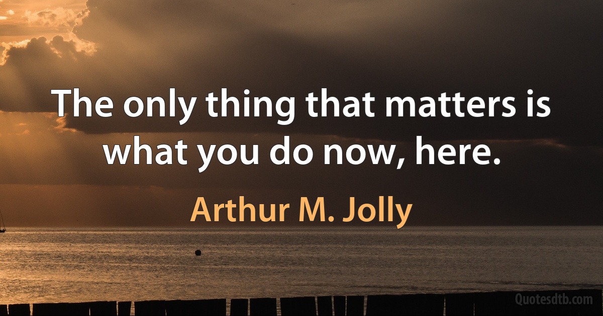 The only thing that matters is what you do now, here. (Arthur M. Jolly)