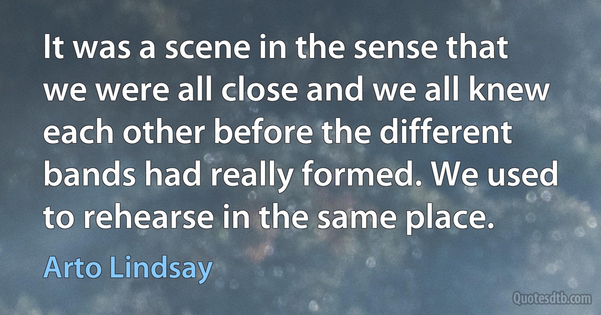 It was a scene in the sense that we were all close and we all knew each other before the different bands had really formed. We used to rehearse in the same place. (Arto Lindsay)